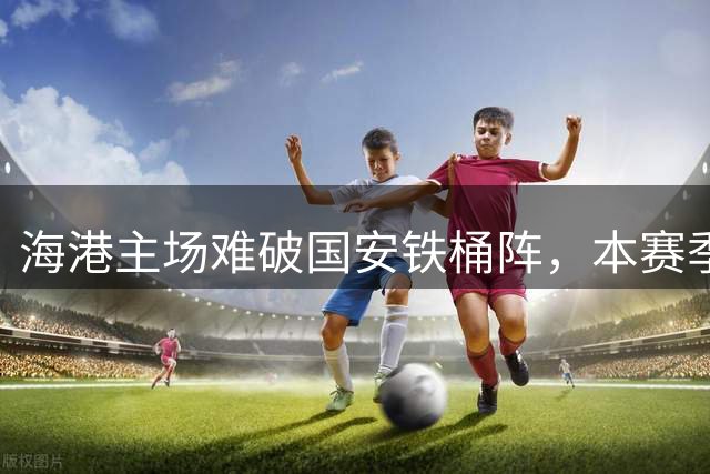 海港主场难破国安铁桶阵，本赛季两队交锋均未分胜负